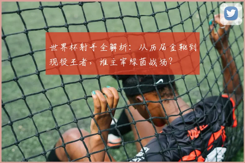 世界杯射手全解析:从历届金靴到现役王者,谁主宰绿茵战场?