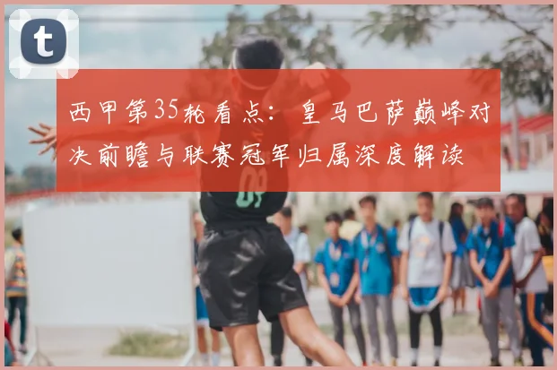 西甲第35轮看点：皇马巴萨巅峰对决前瞻与联赛冠军归属深度解读