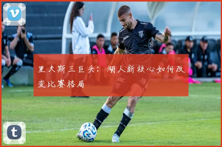 里夫斯三巨头：湖人新核心如何改变比赛格局