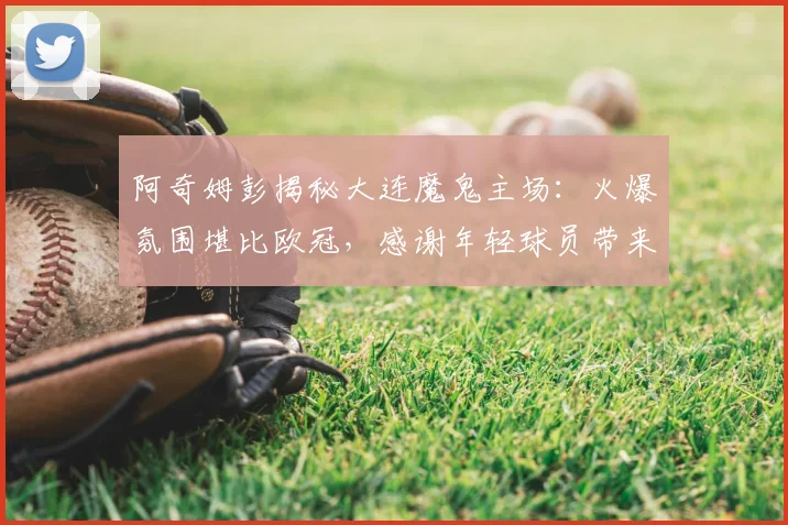 阿奇姆彭揭秘大连魔鬼主场:火爆氛围堪比欧冠,感谢年轻球员带来动力