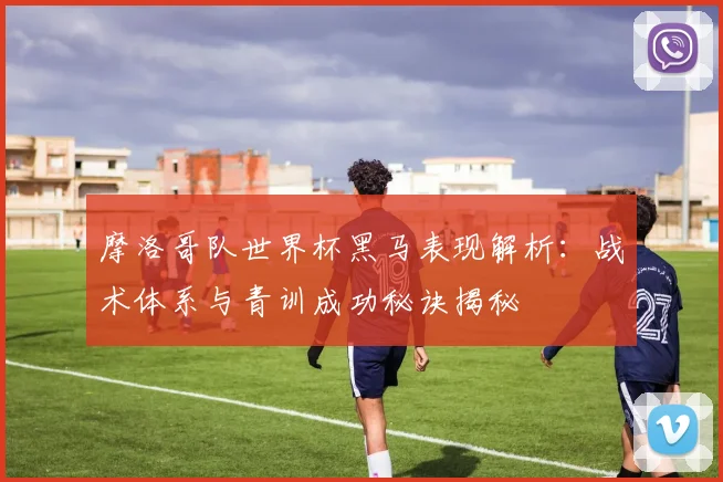 摩洛哥队世界杯黑马表现解析:战术体系与青训成功秘诀揭秘