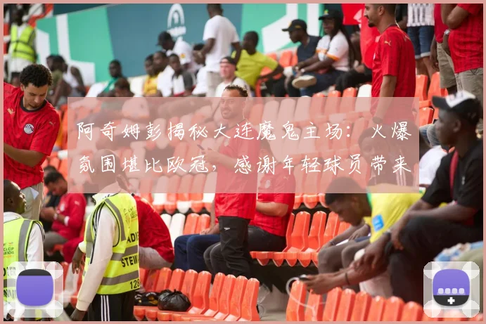 阿奇姆彭揭秘大连魔鬼主场：火爆氛围堪比欧冠，感谢年轻球员带来动力