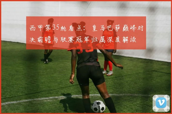 西甲第35轮看点：皇马巴萨巅峰对决前瞻与联赛冠军归属深度解读